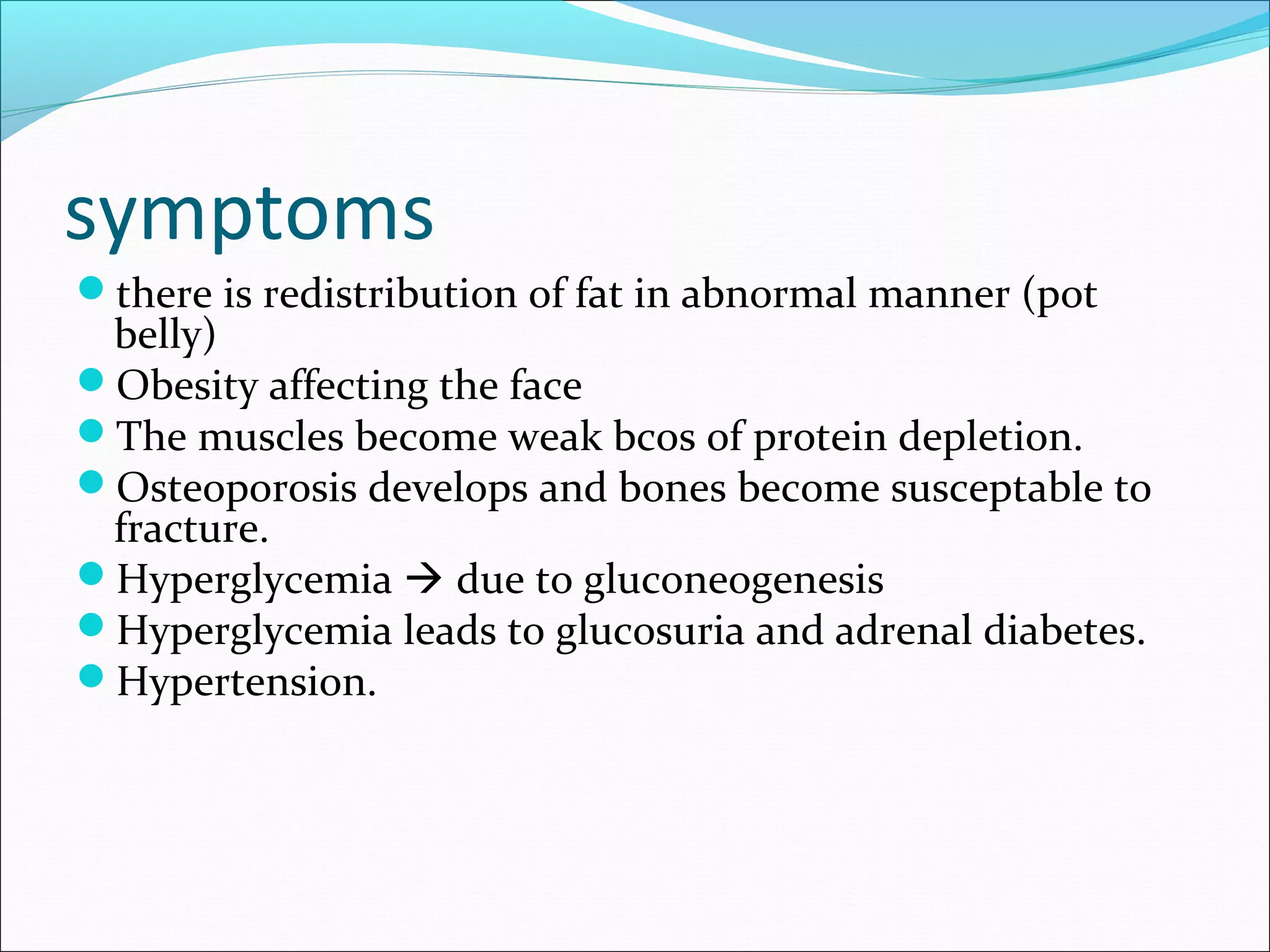 symptoms
there is redistribution of fat in abnormal manner (pot
belly)
Obesity affecting the face
The muscles become weak bcos of protein depletion.
Osteoporosis develops and bones become susceptable to
fracture.
Hyperglycemia  due to gluconeogenesis
Hyperglycemia leads to glucosuria and adrenal diabetes.
Hypertension.
 