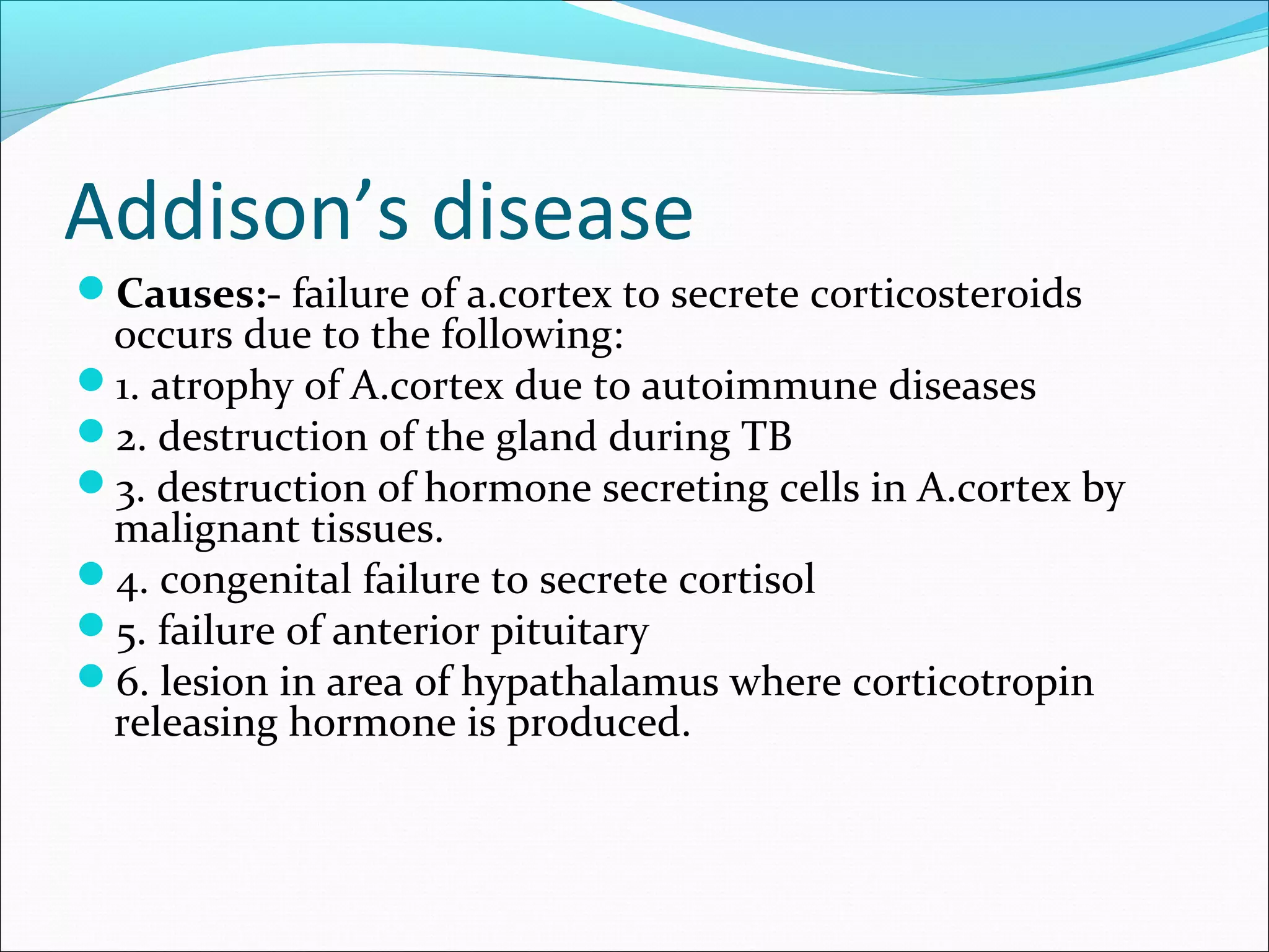 Addison’s disease
Causes:- failure of a.cortex to secrete corticosteroids
occurs due to the following:
1. atrophy of A.cortex due to autoimmune diseases
2. destruction of the gland during TB
3. destruction of hormone secreting cells in A.cortex by
malignant tissues.
4. congenital failure to secrete cortisol
5. failure of anterior pituitary
6. lesion in area of hypathalamus where corticotropin
releasing hormone is produced.
 
