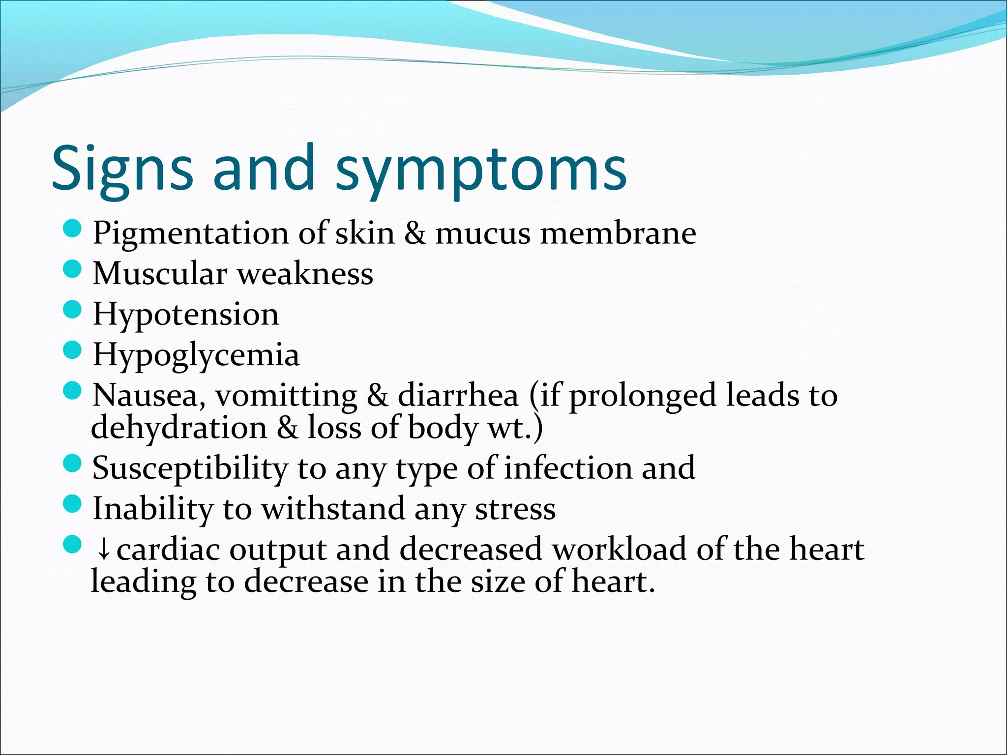 Signs and symptoms
Pigmentation of skin & mucus membrane
Muscular weakness
Hypotension
Hypoglycemia
Nausea, vomitting & diarrhea (if prolonged leads to
dehydration & loss of body wt.)
Susceptibility to any type of infection and
Inability to withstand any stress
↓cardiac output and decreased workload of the heart
leading to decrease in the size of heart.
 