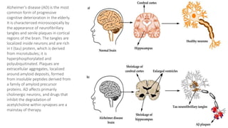 Alzheimer’s disease (AD) is the most
common form of progressive
cognitive deterioration in the elderly.
It is characterized microscopically by
the appearance of neurofibrillary
tangles and senile plaques in cortical
regions of the brain. The tangles are
localized inside neurons and are rich
in t (tau) protein, which is derived
from microtubules; it is
hyperphosphorylated and
polyubiquitinated. Plaques are
extracellular aggregates, localized
around amyloid deposits, formed
from insoluble peptides derived from
a family of amyloid precursor
proteins. AD affects primarily
cholinergic neurons, and drugs that
inhibit the degradation of
acetylcholine within synapses are a
mainstay of therapy.
 