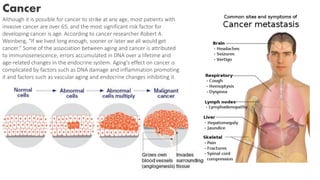 Cancer
Although it is possible for cancer to strike at any age, most patients with
invasive cancer are over 65, and the most significant risk factor for
developing cancer is age. According to cancer researcher Robert A.
Weinberg, "If we lived long enough, sooner or later we all would get
cancer." Some of the association between aging and cancer is attributed
to immunosenescence, errors accumulated in DNA over a lifetime and
age-related changes in the endocrine system. Aging's effect on cancer is
complicated by factors such as DNA damage and inflammation promoting
it and factors such as vascular aging and endocrine changes inhibiting it.
 
