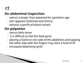 02/24/2025 11
On abdominal inspection-
◦ uterus is larger than expected for gestation age
◦ skin appears stretched and shinny
◦ obvious superficial blood vessels
On palpation
◦ uterus feels tense
◦ it is difficult to feel the fetal parts
◦ placing a hand on one side of the abdomen and tapping
the other side with the fingers may elicit a fluid thrill
◦ increased abdominal girth
ct
 