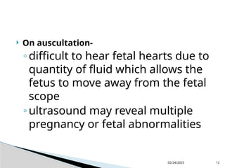 02/24/2025 12
 On auscultation-
◦difficult to hear fetal hearts due to
quantity of fluid which allows the
fetus to move away from the fetal
scope
◦ultrasound may reveal multiple
pregnancy or fetal abnormalities
 
