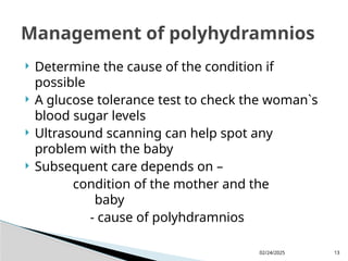 02/24/2025 13
 Determine the cause of the condition if
possible
 A glucose tolerance test to check the woman`s
blood sugar levels
 Ultrasound scanning can help spot any
problem with the baby
 Subsequent care depends on –
condition of the mother and the
baby
- cause of polyhdramnios
Management of polyhydramnios
 
