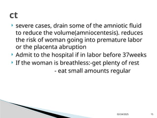 02/24/2025 15
 severe cases, drain some of the amniotic fluid
to reduce the volume(amniocentesis). reduces
the risk of woman going into premature labor
or the placenta abruption
 Admit to the hospital if in labor before 37weeks
 If the woman is breathless:-get plenty of rest
- eat small amounts regular
ct
 