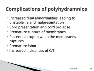 02/24/2025 18
 Increased fetal abnormalities leading to
unstable lie and malpresentation
 Cord presentation and cord prolapse
 Premature rupture of membranes
 Placenta abruptio when the membranes
ruptures
 Premature labor
 Increased incidences of C/S
Complications of polyhydramnios
 