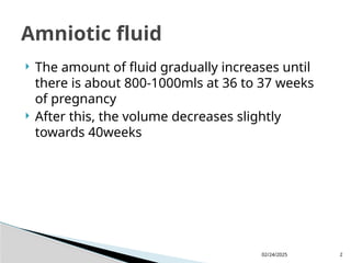02/24/2025 2
 The amount of fluid gradually increases until
there is about 800-1000mls at 36 to 37 weeks
of pregnancy
 After this, the volume decreases slightly
towards 40weeks
Amniotic fluid
 
