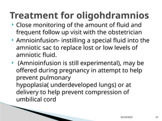 02/24/2025 22
 Close monitoring of the amount of fluid and
frequent follow up visit with the obstetrician
 Amnioinfusion- instilling a special fluid into the
amniotic sac to replace lost or low levels of
amniotic fluid.
 (Amnioinfusion is still experimental), may be
offered during pregnancy in attempt to help
prevent pulmonary
hypoplasia( underdeveloped lungs) or at
delivery to help prevent compression of
umbilical cord
Treatment for oligohdramnios
 