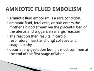 02/24/2025 24
 Amniotic fluid embolism is a rare condition.
 amniotic fluid, fetal cells, or hair enters the
mother`s blood stream via the placental bed of
the uterus and triggers an allergic reaction
 The reaction then results in cardio
respiratory( heart and lung) collapse and
coagulopathy
 occur at any gestation but it is most common at
the end of the first stage of labor
AMNIOTIC FLUID EMBOLISM
 