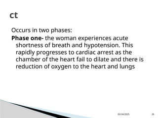 02/24/2025 26
Occurs in two phases:
Phase one- the woman experiences acute
shortness of breath and hypotension. This
rapidly progresses to cardiac arrest as the
chamber of the heart fail to dilate and there is
reduction of oxygen to the heart and lungs
ct
 