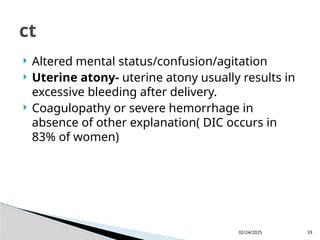 02/24/2025 33
 Altered mental status/confusion/agitation
 Uterine atony- uterine atony usually results in
excessive bleeding after delivery.
 Coagulopathy or severe hemorrhage in
absence of other explanation( DIC occurs in
83% of women)
ct
 
