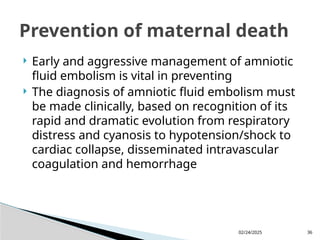 02/24/2025 36
 Early and aggressive management of amniotic
fluid embolism is vital in preventing
 The diagnosis of amniotic fluid embolism must
be made clinically, based on recognition of its
rapid and dramatic evolution from respiratory
distress and cyanosis to hypotension/shock to
cardiac collapse, disseminated intravascular
coagulation and hemorrhage
Prevention of maternal death
 