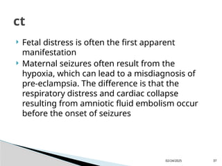 02/24/2025 37
 Fetal distress is often the first apparent
manifestation
 Maternal seizures often result from the
hypoxia, which can lead to a misdiagnosis of
pre-eclampsia. The difference is that the
respiratory distress and cardiac collapse
resulting from amniotic fluid embolism occur
before the onset of seizures
ct
 