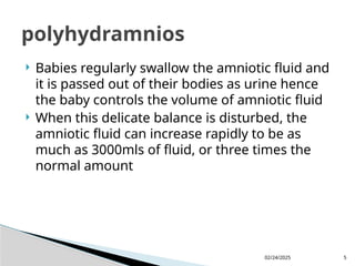 02/24/2025 5
 Babies regularly swallow the amniotic fluid and
it is passed out of their bodies as urine hence
the baby controls the volume of amniotic fluid
 When this delicate balance is disturbed, the
amniotic fluid can increase rapidly to be as
much as 3000mls of fluid, or three times the
normal amount
polyhydramnios
 