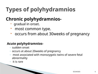 02/24/2025 6
Chronic polyhydramnios-
 gradual in onset.
 most common type.
 occurs from about 30weeks of pregnancy
Acute polyhydramnios-
◦ sudden onset
◦ occurs at about 20weeks of pregnancy
◦ most associated with monozygotic twins of severe fetal
abnormality
◦ it is rare
Types of polyhydramnios
 