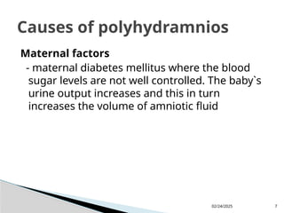 02/24/2025 7
Maternal factors
- maternal diabetes mellitus where the blood
sugar levels are not well controlled. The baby`s
urine output increases and this in turn
increases the volume of amniotic fluid
Causes of polyhydramnios
 