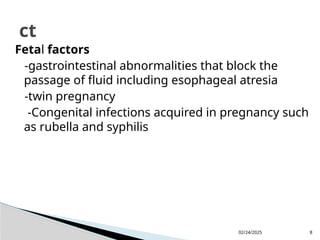 02/24/2025 8
Fetal factors
-gastrointestinal abnormalities that block the
passage of fluid including esophageal atresia
-twin pregnancy
-Congenital infections acquired in pregnancy such
as rubella and syphilis
ct
 