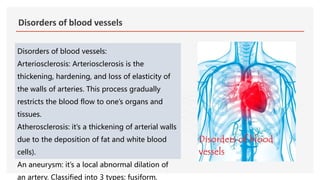 Disorders of blood vessels
Disorders of blood vessels:
Arteriosclerosis: Arteriosclerosis is the
thickening, hardening, and loss of elasticity of
the walls of arteries. This process gradually
restricts the blood flow to one’s organs and
tissues.
Atherosclerosis: it’s a thickening of arterial walls
due to the deposition of fat and white blood
cells).
An aneurysm: it’s a local abnormal dilation of
an artery. Classified into 3 types: fusiform,
 