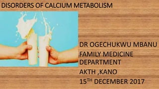 DISORDERS OF CALCIUM METABOLISM
DR OGECHUKWU MBANU
FAMILY MEDICINE
DEPARTMENT
AKTH ,KANO
15TH DECEMBER 2017
 