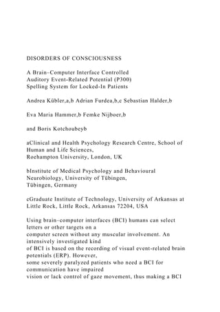 DISORDERS OF CONSCIOUSNESS
A Brain–Computer Interface Controlled
Auditory Event-Related Potential (P300)
Spelling System for Locked-In Patients
Andrea Kübler,a,b Adrian Furdea,b,c Sebastian Halder,b
Eva Maria Hammer,b Femke Nijboer,b
and Boris Kotchoubeyb
aClinical and Health Psychology Research Centre, School of
Human and Life Sciences,
Roehampton University, London, UK
bInstitute of Medical Psychology and Behavioural
Neurobiology, University of Tübingen,
Tübingen, Germany
cGraduate Institute of Technology, University of Arkansas at
Little Rock, Little Rock, Arkansas 72204, USA
Using brain–computer interfaces (BCI) humans can select
letters or other targets on a
computer screen without any muscular involvement. An
intensively investigated kind
of BCI is based on the recording of visual event-related brain
potentials (ERP). However,
some severely paralyzed patients who need a BCI for
communication have impaired
vision or lack control of gaze movement, thus making a BCI
 