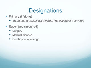 Designations
 Primary (lifelong)
 all partnered sexual activity from first opportunity onwards
 Secondary (acquired)
 Surgery
 Medical disease
 Psychosexual change
 