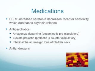 Medications
 SSRI: increased seratonin decreases receptor sensitivity
which decreases oxytocin release
 Antipsychotics:
 Antagonize dopamine (dopamine is pro ejaculatory)
 Elevate prolactin (prolactin is counter ejaculatory)
 Inhibit alpha adrenergic tone of bladder neck
 Antiandrogens
 