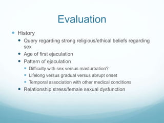Evaluation
 History
 Query regarding strong religious/ethical beliefs regarding
sex
 Age of first ejaculation
 Pattern of ejaculation
 Difficulty with sex versus masturbation?
 Lifelong versus gradual versus abrupt onset
 Temporal association with other medical conditions
 Relationship stress/female sexual dysfunction
 