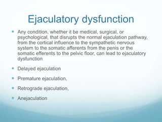 Ejaculatory dysfunction
 Any condition, whether it be medical, surgical, or
psychological, that disrupts the normal ejaculation pathway,
from the cortical influence to the sympathetic nervous
system to the somatic afferents from the penis or the
somatic efferents to the pelvic floor, can lead to ejaculatory
dysfunction
 Delayed ejaculation
 Premature ejaculation,
 Retrograde ejaculation,
 Anejaculation
 