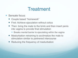 Treatment
 Sensate focus:
 Couple based “homework”
 First: Achieve ejaculation without coitus
 Then: bring the male to the brink and then insert penis
into vagina to provide final stimulation
 Breaks mental barrier to ejaculating within the vagina
 Masturbation retraining to acclimatize the male to
stimulation similar to partnered intercourse
 Reducing the frequency of masturbation
 