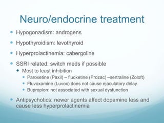 Neuro/endocrine treatment
 Hypogonadism: androgens
 Hypothyroidism: levothyroid
 Hyperprolactinemia: cabergoline
 SSRI related: switch meds if possible
 Most to least inhibition
 Paroxetine (Paxil) – fluoxetine (Prozac) –sertraline (Zoloft)
 Fluvoxamine (Luvox) does not cause ejaculatory delay
 Bupropion: not associated with sexual dysfunction
 Antipsychotics: newer agents affect dopamine less and
cause less hyperprolactinemia
 