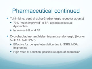 Pharmaceutical continued
 Yohimbine: central apha-2-adrenergic receptor agonist
 70% “much improved” in SRI associated sexual
dysfunction
 Increases HR and BP
 Cyproheptadine: antihistamine/antiseratonergic (blocks
5-HT1A, 5-HT2A r)
 Effective for delayed ejaculation due to SSRI, MOA,
Imipramine
 High rates of sedation, possible relapse of depression
 