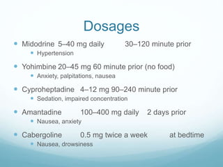 Dosages
 Midodrine 5–40 mg daily 30–120 minute prior
 Hypertension
 Yohimbine 20–45 mg 60 minute prior (no food)
 Anxiety, palpitations, nausea
 Cyproheptadine 4–12 mg 90–240 minute prior
 Sedation, impaired concentration
 Amantadine 100–400 mg daily 2 days prior
 Nausea, anxiety
 Cabergoline 0.5 mg twice a week at bedtime
 Nausea, drowsiness
 