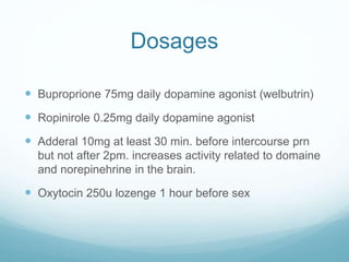 Dosages
 Buproprione 75mg daily dopamine agonist (welbutrin)
 Ropinirole 0.25mg daily dopamine agonist
 Adderal 10mg at least 30 min. before intercourse prn
but not after 2pm. increases activity related to domaine
and norepinehrine in the brain.
 Oxytocin 250u lozenge 1 hour before sex
 