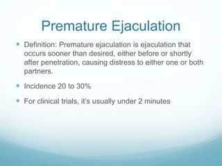 Premature Ejaculation
 Definition: Premature ejaculation is ejaculation that
occurs sooner than desired, either before or shortly
after penetration, causing distress to either one or both
partners.
 Incidence 20 to 30%
 For clinical trials, it’s usually under 2 minutes
 