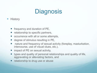 Diagnosis
 History
 frequency and duration of PE,
 relationship to specific partners,
 occurrence with all or some attempts,
 degree of stimulus resulting in PE,
 nature and frequency of sexual activity (foreplay, masturbation,
intercourse, use of visual clues, etc.),
 impact of PE on sexual activity,
 types and quality of personal relationships and quality of life,
aggravating or alleviating factors, and
 relationship to drug use or abuse
 