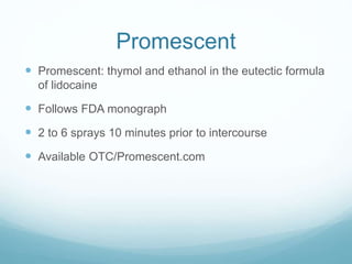 Promescent
 Promescent: thymol and ethanol in the eutectic formula
of lidocaine
 Follows FDA monograph
 2 to 6 sprays 10 minutes prior to intercourse
 Available OTC/Promescent.com
 