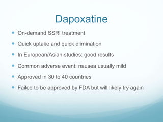 Dapoxatine
 On-demand SSRI treatment
 Quick uptake and quick elimination
 In European/Asian studies: good results
 Common adverse event: nausea usually mild
 Approved in 30 to 40 countries
 Failed to be approved by FDA but will likely try again
 