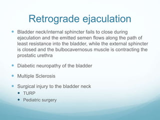 Retrograde ejaculation
 Bladder neck/internal sphincter fails to close during
ejaculation and the emitted semen flows along the path of
least resistance into the bladder, while the external sphincter
is closed and the bulbocavernosus muscle is contracting the
prostatic urethra
 Diabetic neuropathy of the bladder
 Multiple Sclerosis
 Surgical injury to the bladder neck
 TURP
 Pediatric surgery
 