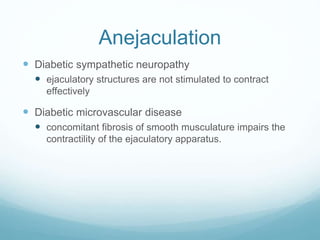 Anejaculation
 Diabetic sympathetic neuropathy
 ejaculatory structures are not stimulated to contract
effectively
 Diabetic microvascular disease
 concomitant fibrosis of smooth musculature impairs the
contractility of the ejaculatory apparatus.
 