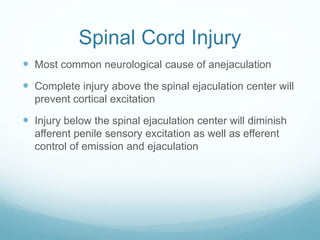 Spinal Cord Injury
 Most common neurological cause of anejaculation
 Complete injury above the spinal ejaculation center will
prevent cortical excitation
 Injury below the spinal ejaculation center will diminish
afferent penile sensory excitation as well as efferent
control of emission and ejaculation
 
