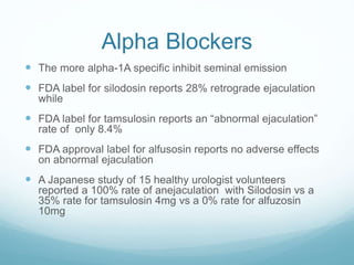 Alpha Blockers
 The more alpha-1A specific inhibit seminal emission
 FDA label for silodosin reports 28% retrograde ejaculation
while
 FDA label for tamsulosin reports an “abnormal ejaculation”
rate of only 8.4%
 FDA approval label for alfusosin reports no adverse effects
on abnormal ejaculation
 A Japanese study of 15 healthy urologist volunteers
reported a 100% rate of anejaculation with Silodosin vs a
35% rate for tamsulosin 4mg vs a 0% rate for alfuzosin
10mg
 