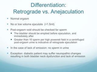 Differentiation:
Retrograde vs. Anejaculation
 Normal orgasm
 No or low volume ejaculate (<1.5ml)
 Post-orgasm void should be checked for sperm
 The bladder should be emptied before ejaculation, and
immediately after
 Greater than 10 sperm per high powered field in a centrifuged
post-orgasm urine is indicative of retrograde ejaculation
 In the case of lack of emission: no sperm in urine
 Exception: diabetic patient may suffer neuropathic changes
resulting in both bladder neck dysfunction and lack of emission
 
