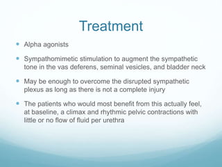 Treatment
 Alpha agonists
 Sympathomimetic stimulation to augment the sympathetic
tone in the vas deferens, seminal vesicles, and bladder neck
 May be enough to overcome the disrupted sympathetic
plexus as long as there is not a complete injury
 The patients who would most benefit from this actually feel,
at baseline, a climax and rhythmic pelvic contractions with
little or no flow of fluid per urethra
 