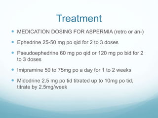 Treatment
 MEDICATION DOSING FOR ASPERMIA (retro or an-)
 Ephedrine 25-50 mg po qid for 2 to 3 doses
 Pseudoephedrine 60 mg po qid or 120 mg po bid for 2
to 3 doses
 Imipramine 50 to 75mg po a day for 1 to 2 weeks
 Midodrine 2.5 mg po tid titrated up to 10mg po tid,
titrate by 2.5mg/week
 