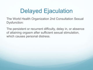 Delayed Ejaculation
The World Health Organization 2nd Consultation Sexual
Dysfunction:
The persistent or recurrent difficulty, delay in, or absence
of attaining orgasm after sufficient sexual stimulation,
which causes personal distress.
 
