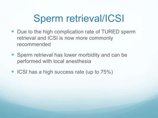 Sperm retrieval/ICSI
 Due to the high complication rate of TURED sperm
retrieval and ICSI is now more commonly
recommended
 Sperm retrieval has lower morbidity and can be
performed with local anesthesia
 ICSI has a high success rate (up to 75%)
 