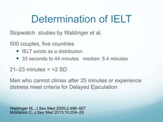 Determination of IELT
Stopwatch studies by Waldinger et al.
500 couples, five countries
 IELT exists as a distribution
 33 seconds to 44 minutes median: 5.4 minutes
21–23 minutes = +2 SD
Men who cannot climax after 25 minutes or experience
distress meet criteria for Delayed Ejaculation
Waldinger M,. J Sex Med 2005;2:498–507
McMahon C, J Sex Med 2013;10:204–29
 
