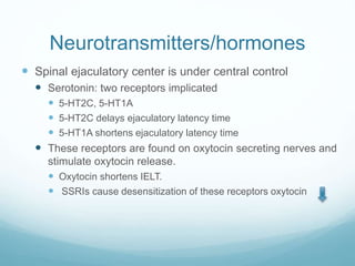 Neurotransmitters/hormones
 Spinal ejaculatory center is under central control
 Serotonin: two receptors implicated
 5-HT2C, 5-HT1A
 5-HT2C delays ejaculatory latency time
 5-HT1A shortens ejaculatory latency time
 These receptors are found on oxytocin secreting nerves and
stimulate oxytocin release.
 Oxytocin shortens IELT.
 SSRIs cause desensitization of these receptors oxytocin
 