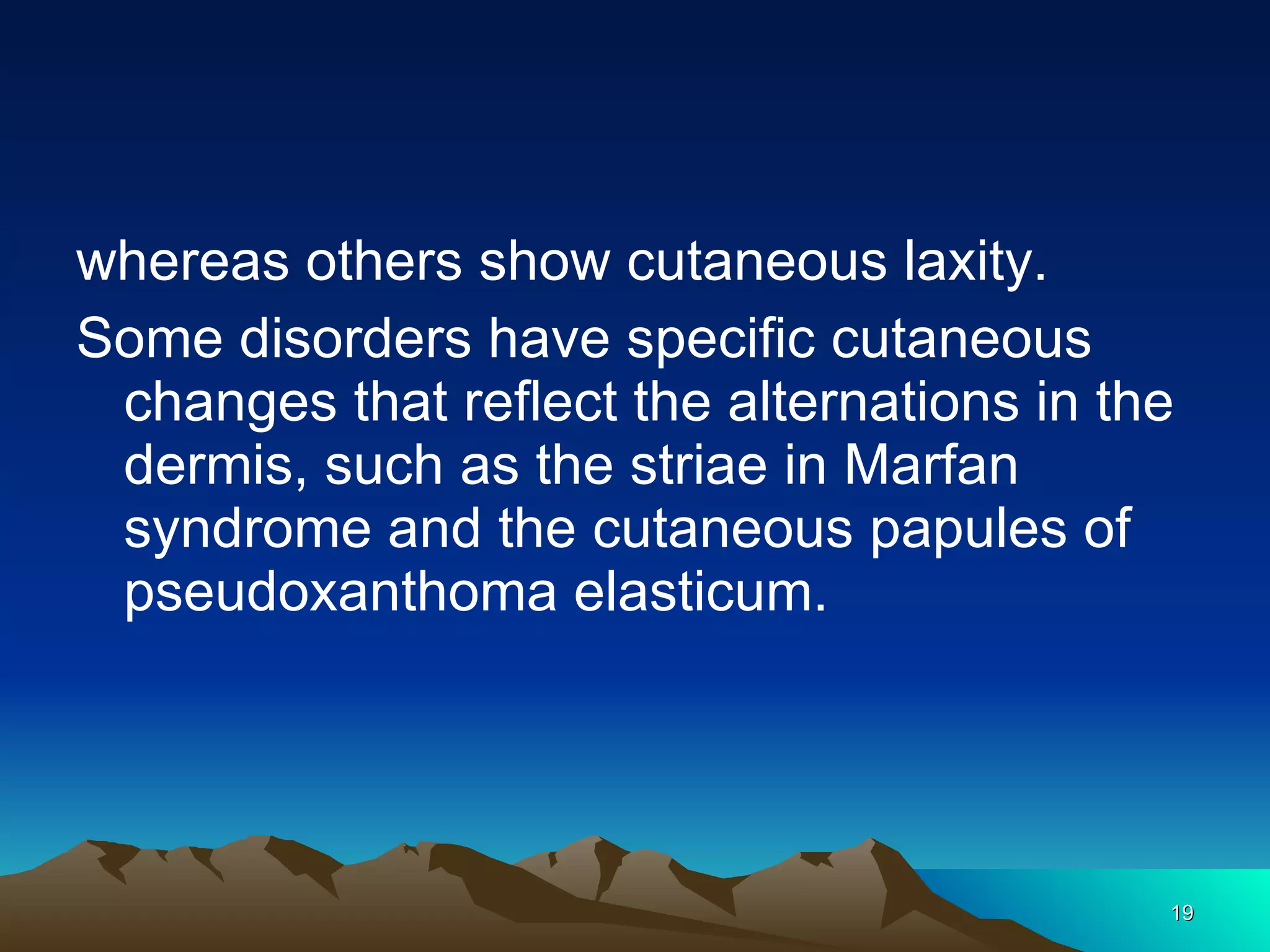 whereas others show cutaneous laxity.  Some disorders have specific cutaneous changes that reflect the alternations in the dermis, such as the striae in Marfan syndrome and the cutaneous papules of pseudoxanthoma elasticum. 