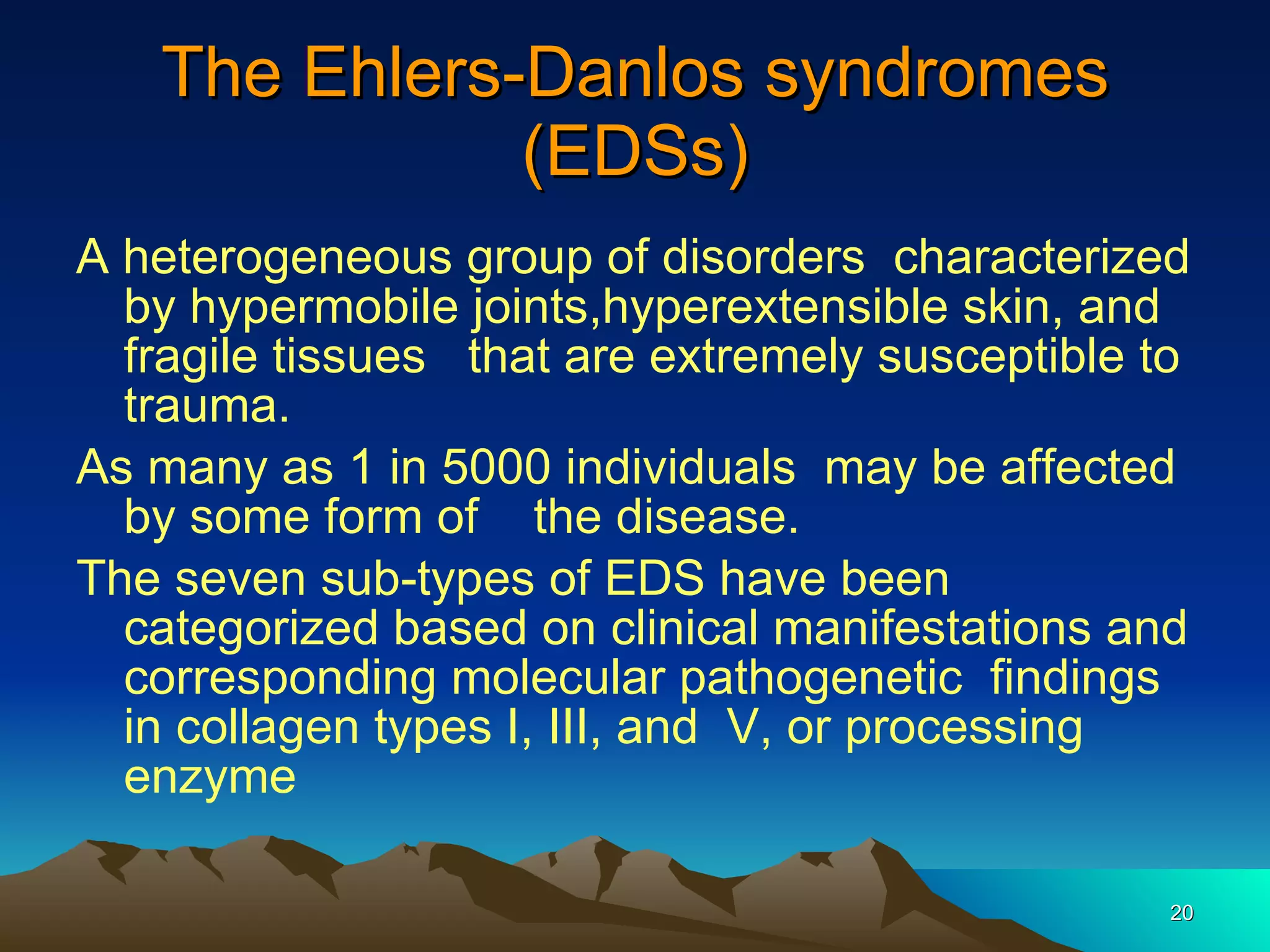 The Ehlers-Danlos syndromes (EDSs) A heterogeneous group of disorders  characterized by hypermobile joints,hyperextensible skin, and fragile tissues  that are extremely susceptible to trauma. As many as 1 in 5000 individuals  may be affected by some form of  the disease. The seven sub-types of EDS have been categorized based on clinical manifestations and corresponding molecular pathogenetic  findings in collagen types I, III, and  V, or processing enzyme 